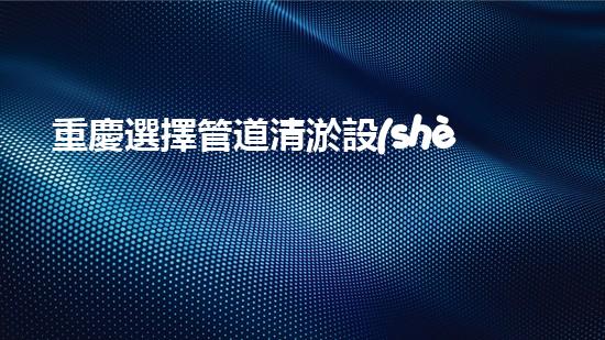 重慶選擇管道清淤設(shè)備管道清淤設(shè)備的選擇與應(yīng)用揭秘！